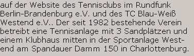 ... auf der Website des Tennisclubs im Rundfunk 
Berlin-Brandenburg e.V. und des TC Blau-Wei� 
Westend e.V.. Der seit 1982 bestehende Verein 
betreibt eine Tennisanlage mit 3 Sandpl�tzen und 
einem Klubhaus mitten in der gr�nen Umgebung 
der Sportanlage Westend am Spandauer Damm 
150 in Charlottenburg.