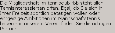 Die Mitgliedschaft im tennisclub rbb steht allen 
Tennisinteressierten offen. Egal, ob Sie sich in 
Ihrer Freizeit sportlich bet�tigen wollen oder 
ehrgeizige Ambitionen im Mannschaftstennis 
haben - in unserem Verein finden Sie die richtigen 
Partner. Schicken Sie uns bei Interesse eine Mail
oder rufen Sie an unter 030/3061 3701 (AB).